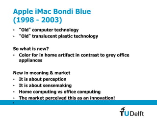 8
Apple iMac Bondi Blue
(1998 - 2003)
• “Old” computer technology
• “Old” translucent plastic technology
So what is new?
• Color for in home artifact in contrast to grey office
appliances
New in meaning & market
• It is about perception
• It is about sensemaking
• Home computing vs office computing
• The market perceived this as an innovation!
 