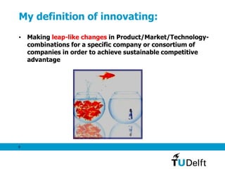 9
My definition of innovating:
• Making leap-like changes in Product/Market/Technology-
combinations for a specific company or consortium of
companies in order to achieve sustainable competitive
advantage
 