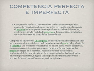competencia perfecta
    e imperfecta
    Competencia perfecta: Un mercado es perfectamente competitivo
    cuando hay muchos vendedores pequeños en relación con el mercado,
    el producto es homogéneo, los compradores están bien informados,
    existe libre entrada y salida de empresas y decisiones independientes,
    tanto de los oferentes como de los demandantes.

Competencia imperfecta: Una empresa es de competencia imperfecta cuando
las empresas oferentes influyen individualmente en el precio del producto de
la industria. Las empresas concurrentes no actúan como precio-aceptantes,
sino como precio-oferentes, puesto que, de alguna forma, imponen los
precios que rigen en el mercado. Recuérdese que la característica
fundamental de la competencia perfecta es que, debido a la diversidad de
empresas participantes, ninguna tiene capacidad para incidir sobre los
precios, de forma que actúan como precio-aceptantes.



                                     7
 