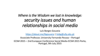Where is the Wisdom we lost in knowledge:
security issues and human
relationships in social media
Luís Borges Gouveia
https://about.me/lbgouveia | lmbg@ufp.edu.pt
Associate Professor, University Fernando Pessoa – Portugal
ECSM 2015 – 2nd European Conference Social Media ECSM 2015 Porto,
Portugal, 9th July 2015
 
