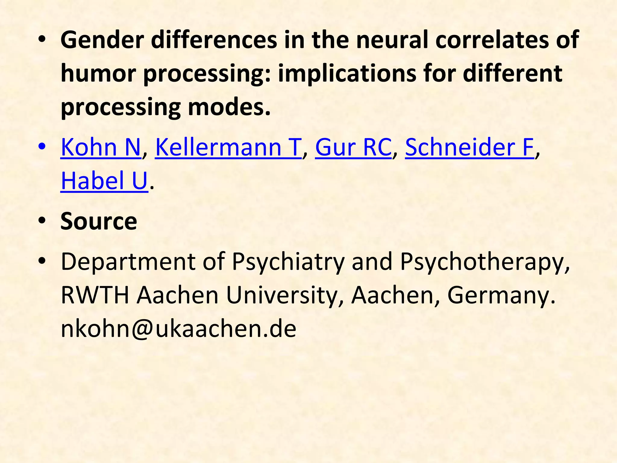 Gender differences in the neural correlates of humor processing: implications for different processing modes. Kohn N ,  Kellermann T ,  Gur RC ,  Schneider F ,  Habel U . Source Department of Psychiatry and Psychotherapy, RWTH Aachen University, Aachen, Germany. nkohn@ukaachen.de 