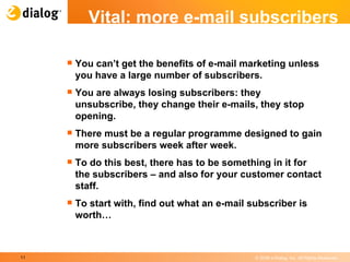 Vital: more e-mail subscribers You can’t get the benefits of e-mail marketing unless you have a large number of subscribers.  You are always losing subscribers: they unsubscribe, they change their e-mails, they stop opening.  There must be a regular programme designed to gain more subscribers week after week.  To do this best, there has to be something in it for the subscribers – and also for your customer contact staff. To start with, find out what an e-mail subscriber is worth… 