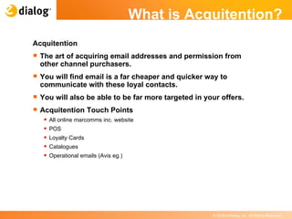 What is Acquitention? Acquitention The art of acquiring email addresses and permission from other channel purchasers. You will find email is a far cheaper and quicker way to communicate with these loyal contacts. You will also be able to be far more targeted in your offers. Acquitention Touch Points All online marcomms inc. website POS Loyalty Cards Catalogues Operational emails (Avis eg.) 