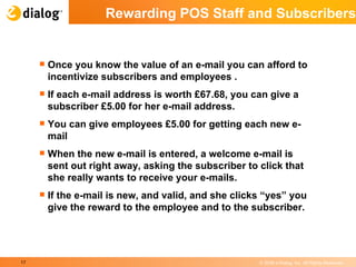 Rewarding POS Staff and Subscribers Once you know the value of an e-mail you can afford to incentivize subscribers and employees . If each e-mail address is worth £67.68, you can give a subscriber £5.00 for her e-mail address.  You can give employees £5.00 for getting each new e-mail  When the new e-mail is entered, a welcome e-mail is sent out right away, asking the subscriber to click that she really wants to receive your e-mails. If the e-mail is new, and valid, and she clicks “yes” you give the reward to the employee and to the subscriber.  