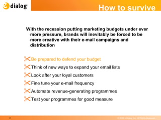 How to survive With the recession putting marketing budgets under ever more pressure, brands will inevitably be forced to be more creative with their e-mail campaigns and distribution  Be prepared to defend your budget  Think of new ways to expand your email lists  Look after your loyal customers  Fine tune your e-mail frequency  Automate revenue-generating programmes  Test your programmes for good measure  