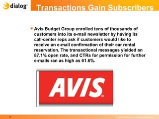 Transactions Gain Subscribers Avis Budget Group enrolled tens of thousands of customers into its e-mail newsletter by having its call-center reps ask if customers would like to receive an e-mail confirmation of their car rental reservation. The transactional messages yielded an 87.1% open rate, and CTRs for permission for further e-mails ran as high as 61.6%. 