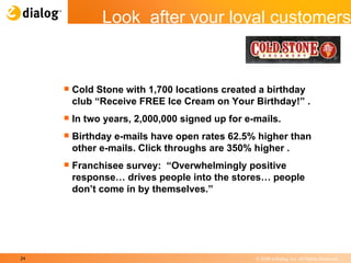 Cold Stone with 1,700 locations created a birthday club “Receive FREE Ice Cream on Your Birthday!” .  In two years, 2,000,000 signed up for e-mails.  Birthday e-mails have open rates 62.5% higher than other e-mails. Click throughs are 350% higher .  Franchisee survey:  “Overwhelmingly positive response… drives people into the stores… people don’t come in by themselves.” Look  after your loyal customers 