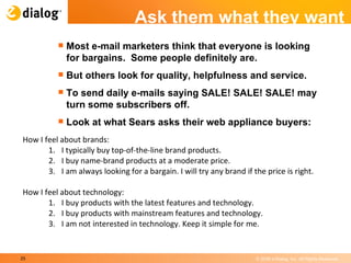 Ask them what they want Most e-mail marketers think that everyone is looking for bargains.  Some people definitely are.  But others look for quality, helpfulness and service.  To send daily e-mails saying SALE! SALE! SALE! may turn some subscribers off.  Look at what Sears asks their web appliance buyers: 