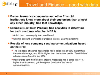 Banks, insurance companies and other financial institutions know more about their customers than almost any other industry. Use that knowledge. Example: Next Best Product. Use analytics to determine for each customer what her NBP is: Auto Loan, Home equity loan, credit card Savings account, Certificate of Deposit, Interest Bearing Checking Results of  one company sending communications based on the NPB:  The top decile of scored households had a sales rate of 68% higher than the overall average, and 195% higher than the bottom decile.  Two thirds of all sales came from the top 50%.  Households sent the next best product messages had a sales rate 11% higher than those who got the regular "product of the month" communications.  Travel and Finance – good with data 