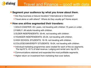 Segment your audience by what you know about them. Are they business or leisure travelers? International or Domestic? Travel alone or with others?  Where do they usually go? Home airport. How one airline segmented their travelers: 1. GOLD COASTER: 45+ years, not traveling with children 15 years or under. 2. FAMILY: All adults traveling with children. 3. OLDER INDEPENDENTS: 35-44, not traveling with children. 4. YOUNGER INDEPENDENTS: 25-34, not traveling with children.  5. HIGH SCHOOL STUDENTS: 16-18, not traveling with children. 6. COLLEGE/UNIVERSITY STUDENTS: 19-24, not traveling with children. Individual marketing programmes were created for each of the six segments.  The top10 %: 43 % of total revenue. Lodging and rental cars: top 20 % Communications retained and expanded the most profitable segments Higher return on investment from marketing than ever   before. Travel and Finance – good with data 