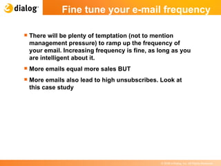 There will be plenty of temptation (not to mention management pressure) to ramp up the frequency of your email. Increasing frequency is fine, as long as you are intelligent about it.  More emails equal more sales BUT More emails also lead to high unsubscribes. Look at this case study Fine tune your e-mail frequency   