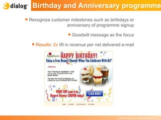 Birthday and Anniversary programme Recognize customer milestones such as birthdays or anniversary of programme signup Goodwill message as the focus Results:  2x  lift in revenue per net delivered e-mail 