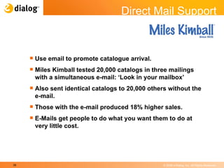 Use email to promote catalogue arrival. Miles Kimball tested 20,000 catalogs in three mailings with a simultaneous e-mail: ‘Look in your mailbox’ Also sent identical catalogs to 20,000 others without the e-mail. Those with the e-mail produced 18% higher sales. E-Mails get people to do what you want them to do at very little cost.  Direct Mail Support 