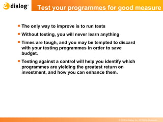 The only way to improve is to run tests Without testing, you will never learn anything Times are tough, and you may be tempted to discard with your testing programmes in order to save budget.  Testing against a control will help you identify which programmes are yielding the greatest return on investment, and how you can enhance them. Test your programmes for good measure  