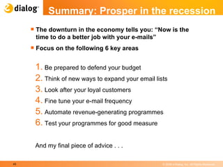 Summary: Prosper in the recession The downturn in the economy tells you: “Now is the time to do a better job with your e-mails” Focus on the following 6 key areas Be prepared to defend your budget  Think of new ways to expand your email lists  Look after your loyal customers  Fine tune your e-mail frequency  Automate revenue-generating programmes  Test your programmes for good measure  And my final piece of advice . . .  