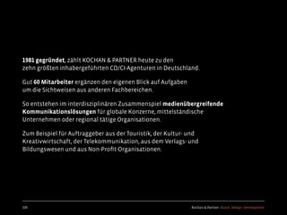 Kochan & Partner Brand Design Development
1981 gegründet, zählt KOCHAN & PARTNER heute zu den
zehn größten inhabergeführten CD/CI-Agenturen in Deutschland.
Gut 60 Mitarbeiter ergänzen den eigenen Blick auf Aufgaben
um die Sichtweisen aus anderen Fachbereichen.
So entstehen im interdisziplinären Zusammenspiel medienübergreifende
Kommunikationslösungen für globale Konzerne, mittelständische
Unternehmen oder regional tätige Organisationen.
Zum Beispiel für Auftraggeber aus der Touristik, der Kultur- und
Kreativwirtschaft, der Telekommunikation, aus dem Verlags- und
Bildungswesen und aus Non-Proﬁt-Organisationen.
109
 