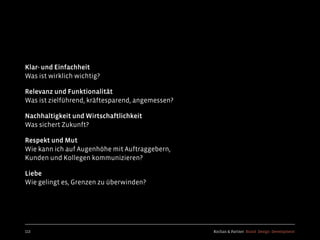 Kochan & Partner Brand Design Development
Klar- und Einfachheit
Was ist wirklich wichtig?
Relevanz und Funktionalität
Was ist zielführend, kräftesparend, angemessen?
Nachhaltigkeit und Wirtschaftlichkeit
Was sichert Zukunft?
Respekt und Mut
Wie kann ich auf Augenhöhe mit Auftraggebern,
Kunden und Kollegen kommunizieren?
Liebe
Wie gelingt es, Grenzen zu überwinden?
113
 
