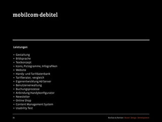 Kochan & Partner Brand Design Development36
mobilcom-debitel
Leistungen
• Gestaltung
• Bildsprache
• Textkonzept
• Icons, Pictogramme, Infograﬁken
• Website
• Handy- und Tarifdatenbank
• Tarifberater, -vergleich
• Eigenentwicklung Ad-Server
• Benutzerverwaltung
• Buchungsprozesse
• Anbindung Handykonﬁgurator
• Newsletter
• Online Shop
• Content Management System
• Usability Test
 