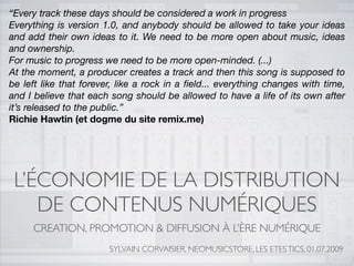 “Every track these days should be considered a work in progress
Everything is version 1.0, and anybody should be allowed to take your ideas
and add their own ideas to it. We need to be more open about music, ideas
and ownership.
For music to progress we need to be more open-minded. (...)
At the moment, a producer creates a track and then this song is supposed to
be left like that forever, like a rock in a ﬁeld... everything changes with time,
and I believe that each song should be allowed to have a life of its own after
it’s released to the public.”
Richie Hawtin (et dogme du site remix.me)




 L’ÉCONOMIE DE LA DISTRIBUTION
    DE CONTENUS NUMÉRIQUES
     CREATION, PROMOTION & DIFFUSION À L’ÈRE NUMÉRIQUE
                        SYLVAIN CORVAISIER, NEOMUSICSTORE, LES ETES TICS, 01.07.2009
 