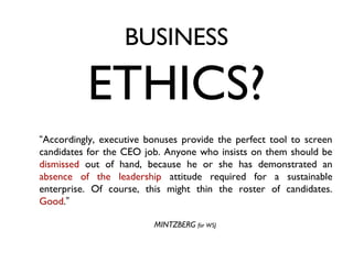 BUSINESS

          ETHICS?
“Accordingly, executive bonuses provide the perfect tool to screen
candidates for the CEO job. Anyone who insists on them should be
dismissed out of hand, because he or she has demonstrated an
absence of the leadership attitude required for a sustainable
enterprise. Of course, this might thin the roster of candidates.
Good.”

                         MINTZBERG for WSJ
 
