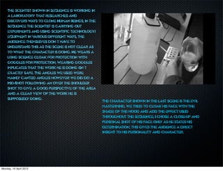 The scientist shown in sequence is working in
    a laboratory that researches and
    discovers w  ays to clone Human beings, in the
    sequence the scientist is carrying out
    experiments and using scientific technology/
    equipment in v arious different ways, the
    audience themsel  ves don’t ha to
                                  ve
    understand this as the scene is not clear as
    to what the character is doing. He wears a
    long science cloak for protection with
    goggles for protection, wearing goggles
    implicates that the work he is doing isn’t
    exactly safe. The angles we used were
    mainly canted angles however we did do a
    Mid-Shot following an over the shoulder
    shot to give a good perspective of the area
    and a clear view of the work he is
    supposedly doing.
                                                     The character shown in the last scene is the evil
                                                     mastermind, we tried to cloak his face with the
                                                     shade of the hood and add the effect used
                                                     throughout the sequence, I chose a close-up and
                                                     personal shot of his face only as he states his
                                                     determination, this gives the audience a direct
                                                     insight to his personality and character.




Monday, 16 April 2012
 