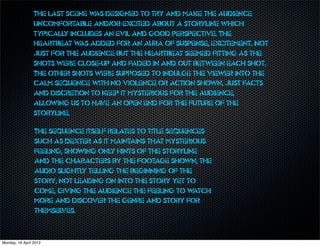 The last scene w designed to try and make the audience
                                 as
                 uncomfortable and/or excited about a storyline which
                 typically includes an evil and good perspective. The
                 heartbeat w added for an aura of suspense, excitement. Not
                              as
                 just for the audience but the heartbeat seemed fitting as the
                 shots were close-up and faded in and out between each shot.
                 The other shots were supposed to indulge the viewer into the
                 calm sequence with no violence or action shown, just facts
                 and discretion to keep it mysterious for the audience,
                 allowing us to ha an open end for the future of the
                                   ve
                 storyline.

                 The sequence itself relates to title sequences
                 such as Dexter as it maintains that mysterious
                 feeling, showing only hints of the storyline
                 and the characters by the footage shown, the
                 audio slightly telling the beginning of the
                 story, not leading on into the story yet to
                 come, giving the audience the feeling to w  atch
                 more and discover the genre and story for
                 themselves.



Monday, 16 April 2012
 