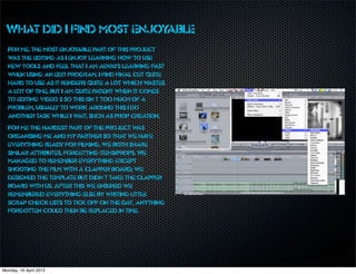 What did I find most enjoyable
  For me, the most enjoy  able part of this project
  w the editing as I enjoy learning how to use
   as
  new tools and feel that I am alw    ays learning fast
  when using an edit program. I find final cut quite
  hard to use as it renders quite a lot which w   astes
  a lot of time, but I am quite patient when it comes
  to editing video’s so this isn’t too much of a
  problem, usually to work around this I do
  another task while I w   ait, such as prop creation.
  For me the hardest part of the project w    as
  organising me and my partner so that we ha     ve
  everything ready for filming, we both share
  similar attributes, forgetting items/props. We
  managed to remember everything except
  shooting the film with a clapper board; we
  designed the template but didn’t take the clapper
  board with us. After this we ensured we
  remembered everything else by writing little
  scrap check lists to tick off on the day, anything
  forgotten could then be replaced in time.




Monday, 16 April 2012
 