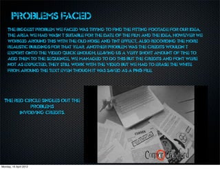 Problems faced
    The biggest problem we faced w trying to find the fitting footage for our idea,
                                      as
    the area we had w   asn’t suitable for the date of the film and the idea, however we
    worked around this with the old noise and tint effect, also recording the more
    realistic buildings for that year. Another problem w the credits wouldn’t
                                                           as
    export onto the video quick enough, lea    ving us a very short amount of time to
    add them to the sequence, we managed to do this but the credits and font were
    not as expected, they still work with the video but we had to erase the white
    from around the text even though it w sa as ved as a PNG file.




  The red circle singles out the
            problems
        involving credits.




Monday, 16 April 2012
 