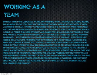 Working as a
     team
    For me I think I w generally worse off working with a partner as I found relying
                      as
    on someone to do vital parts of the project is risky and sometimes doesn’t work
    according to plan, I would’ve preferred to ha the amount of work for myself
                                                     ve
    and go through the stages as an individual without a team’s view or their advice. I
    would’ve found this more efficient and easier for me as I could do things my own
    w and not worry if my partner/team has completed their task, lea
      ay                                                                   ving pressure
    on us both – of course from my partners perspective it’s similar, I just prefer not
    relying on a team. My fa vourite part of working as a team would ha to be the
                                                                           ve
    final piece where both of you can feel a sense of achievement and hopefully be
    proud of your work. For example organisation w at its minimal tow
                                                        as                   ards the end
    of the project as me and my partner had to upload the credits to the video in a
    short amount of time, my partner had to be somewhere without fail an my only w      ay
    home w by his transport, therefore this created pressure for the two of us as I
            as
    felt rushed into editing this part of the video and he w uncomfortable at the time
                                                            as
    it took, these sort of things need to be pre-organised, a failure on our part. Next
    time I will plan ahead and make sure we don’t ha to do vital work in the last
                                                      ve
    few hours of our project.



Monday, 16 April 2012
 