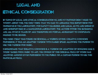 Legal and
    Ethical consideration
    In terms of legal and ethical consideration me and my partner didn’t need to
    worry about this, the only thing that we had to arrange w supervision for
                                                               as
    oursel ves in the laboratory, for safety measures and legal as we are under 18
    and unsupervised in a dangerous laboratory. The actors within the sequence
    are all over 18 years of age therefore no formal agreement to cooperate
    needed to be signed.
    The music itself w found on Google, a website giving creative commons
                       as
    permission, it w an adapted version with raised speed allowing the person to
                    as
    use this version for music.
    I understand that Creative commons is a version or adaption of someone else’s
    work v aried from music to art, the owner of this original piece of work has
    allowed and/or given permission to the public or a certain person to use this
    particular piece.




Monday, 16 April 2012
 