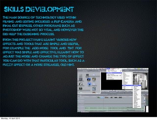 Skills Development
  The main source of technology used within
  filming and editing included a Flip Camera and
  Final Cut Express, other programs such as
  Photoshop were not so vital, and however this
  did help the designing process.
  From this project I ha learnt v
                        ve        arious new
  effects and tools that are simple and useful,
  for example the ‘Add noise’ tool and ‘Tint’ for
  effect w simple and effective, I learnt how to
          as
  adjust the noise and change the type of effect
  you can do with that particular tool, such as a
  fuzzy effect or a more streaked, old hint.




Monday, 16 April 2012
 