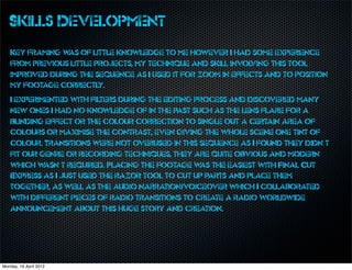 Skills Development
   Key framing w of little knowledge to me however I had some experience
                as
   from previous little projects, my technique and skill involving this tool
   improved during the sequence as I used it for zoom in effects and to position
   my footage correctly.
   I experimented with filters during the editing process and discovered many
   new ones I had no knowledge of in the past such as the lens flare for a
   blinding effect or the colour correction to single out a certain area of
   colours or maximise the contrast, even giving the whole scene one tint of
   colour. Transitions were not overused in this sequence as I found they didn’t
   fit our genre or recording techniques, they are quite obvious and modern
   which w  asn’t required. Placing the footage w the easiest with Final Cut
                                                   as
   Express as I just used the razor tool to cut up parts and place them
   together, as well as the audio narration/voiceover which I collaborated
   with different pieces of radio transitions to create a radio worldwide
   announcement about this huge story and creation.




Monday, 16 April 2012
 
