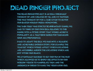 Dead Ringer Project
                        The Dead Ringer Project is an idea originally
                        thought of and created by me, and my partner.
                        This w thought of for a task given to us for
                              as
                        our Easter holiday Media homework.
                        The task itself w strictly Sci-Fi/Fantasy genre; we
                                         as
                        had to think of our own idea relating to this
                        genre with a fitting story that would achieve
                        popularity as a television series for teenagers
                        (Our age preference).
                        I had to adapt the idea we had into a realistic
                        and achiev able enough story, for example the
                        year set which would affect which locations
                        are accessible and/or the locations which are
                        not within our reach.
                        We eventually decided to set our film in the past
                        which allowed us to simply use effects on our
                        modern videos to manipulate them and the
                        audience in order to make the video look old.
Monday, 16 April 2012
 