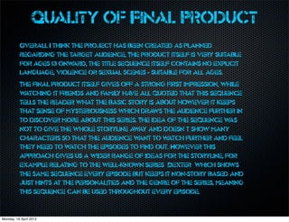 Quality of Final Product
          Overall I think the project has been created as planned
          regarding the target audience, The product itself is very suitable
          for ages 13 onw ard, the title sequence itself contains no explicit
          language, violence or sexual scenes - suitable for all ages.
          The final product itself gives off a strong first impression, while
          watching it friends and family ha all quoted that this sequence
                                            ve
          tells the reader what the basic story is about however it keeps
          that sense of mysteriousness which draws the audience further in
          to discover more about this series. The idea of the sequence w  as
          not to give the whole storyline aw and doesn’t show many
                                               ay
          characters so that the audience w    ant to watch further and feel
          they need to w  atch the episodes to find out. However this
          approach gives us a wider range of ideas for the storyline, for
          example relating to the well-known series ‘Dexter’ which shows
          the same sequence every episode but keeps it non-story based and
          just hints at the personalities and the genre of the series, meaning
          this sequence can be used throughout every episode.


Monday, 16 April 2012
 