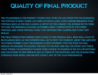 Quality of Final Product
The weaknesses in this product would ha to be the locations for the sequence,
                                            ve
the footage is quite varied as it displays some large, more modern buildings than
footage such as the old camera’s, however this couldn’t be a    voided so we tried
to make the buildings as dated as possible using v arious effects, the found
footage and taken footage were very different but manipulated to be very
similar.
The final production finished quite close to our original idea, some idea’s had to
be changed such as the futuristic idea, set in 2087. We thought about this and how
we could possibly make this sequence look futuristic with the items we had,
instead we decided to change the date to the past and tell the story as if this is
what would’ve happened if clones were coming to fashion in the 90’s. Everything
else w close to our original idea in terms of the storyline and the characters;
       as
costumes were simple and did not affect any of the year preferences.




Monday, 16 April 2012
 