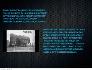 Below displays a series of different key
    frames selected by me, each one of these
    key frames will ha an explanation of
                      ve
    things such as the narrative or
    construction of characters, costumes.


                                        This is the very first clip displayed in my
                                        title sequence, this clip is the key part
                                        of our sequence for the narration; it
                                        clearly states the point of the story
                                        “Recently achieved the ability to
                                        clone another human being” - this sets
                                        the viewer’s mind on cloning so they
                                        understand the rest of the sequence
                                        as some of it could be unclear.




Monday, 16 April 2012
 