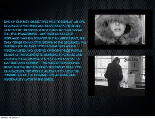 One of our key objectives w to display an evil
                                 as
   character with his face covered by the shade
   and fur of his hood, this character w named
                                          as
   the ‘Evil Mastermind’. Another character
   displayed w the scientist in the laboratory, the
                 as
   only other character shown in the sequence. we
   decided to use only two characters as the
   personalities and motives of both these people
   clash as the scientist is working to create and
   examine these clones, the mastermind is out to
   capture and corrupt, this makes them enemies.
   However we both decided to display only two
   characters, this would allow us to alter the
   possibilities of the characters actions and
   personality later in the series.




Monday, 16 April 2012
 