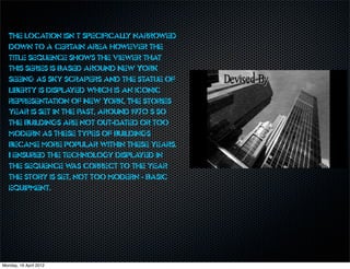 The location isn’t specifically narrowed
   down to a certain area however the
   title sequence shows the viewer that
   this series is based around New York
   seeing as sky scrapers and the statue of
   liberty is displayed which is an iconic
   representation of New York. The stories
   year is set in the past, around 1970’s so
   the buildings are not out-dated or too
   modern as these types of buildings
   became more popular within these years.
   I ensured the technology displayed in
   the sequence w correct to the year
                     as
   the story is set, not too modern - basic
   equipment.




Monday, 16 April 2012
 
