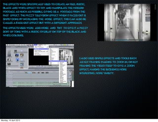 The effects were specifically used to create an old, rustic,
  black and white effect to try and manipulate the modern
  footage as much as possible, giving us a ‘footage from the
  past’ effect. The fuzzy television effect when it fazes out is
  simply done by increasing the ‘noise’ effect, this can also be
  called a Fade-Out effect but with a different approach.
  The effects used were ‘Add noise’ and ‘Tint’ to give it a fuzzy
  sort of tone with a rustic overlay on top of the black and
  white colours.




                                                           I also used simple effects and tools such
                                                           as key framing imaging to zoom in, or key
                                                           framing the video itself to give a zoom
                                                           effect, making the sequence more
                                                           interesting, more v ariety.




Monday, 16 April 2012
 
