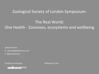 Zoological Society of London Symposium:
The Real World:
One Health - Zoonoses, ecosystems and wellbeing
Jeremy Farrar
E: j.farrar@wellcome.ac.uk
T: @jeremyfarrar
Conflicts of interest Wellcome Trust
 