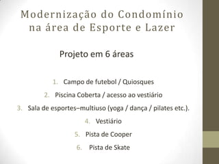Modernização do Condomínio
  na área de Esporte e Lazer

              Projeto em 6 áreas

            1. Campo de futebol / Quiosques
         2. Piscina Coberta / acesso ao vestiário
3. Sala de esportes–multiuso (yoga / dança / pilates etc.).
                       4. Vestiário
                   5. Pista de Cooper
                    6. Pista de Skate
 