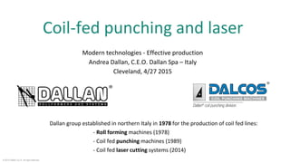 Coil-fed punching and laser
Modern technologies - Effective production
Andrea Dallan, C.E.O. Dallan Spa – Italy
Cleveland, 4/27 2015
Dallan group established in northern Italy in 1978 for the production of coil fed lines:
- Roll forming machines (1978)
- Coil fed punching machines (1989)
- Coil fed laser cutting systems (2014)
© 2015 Dallan S.p.A. All right reserved.
 