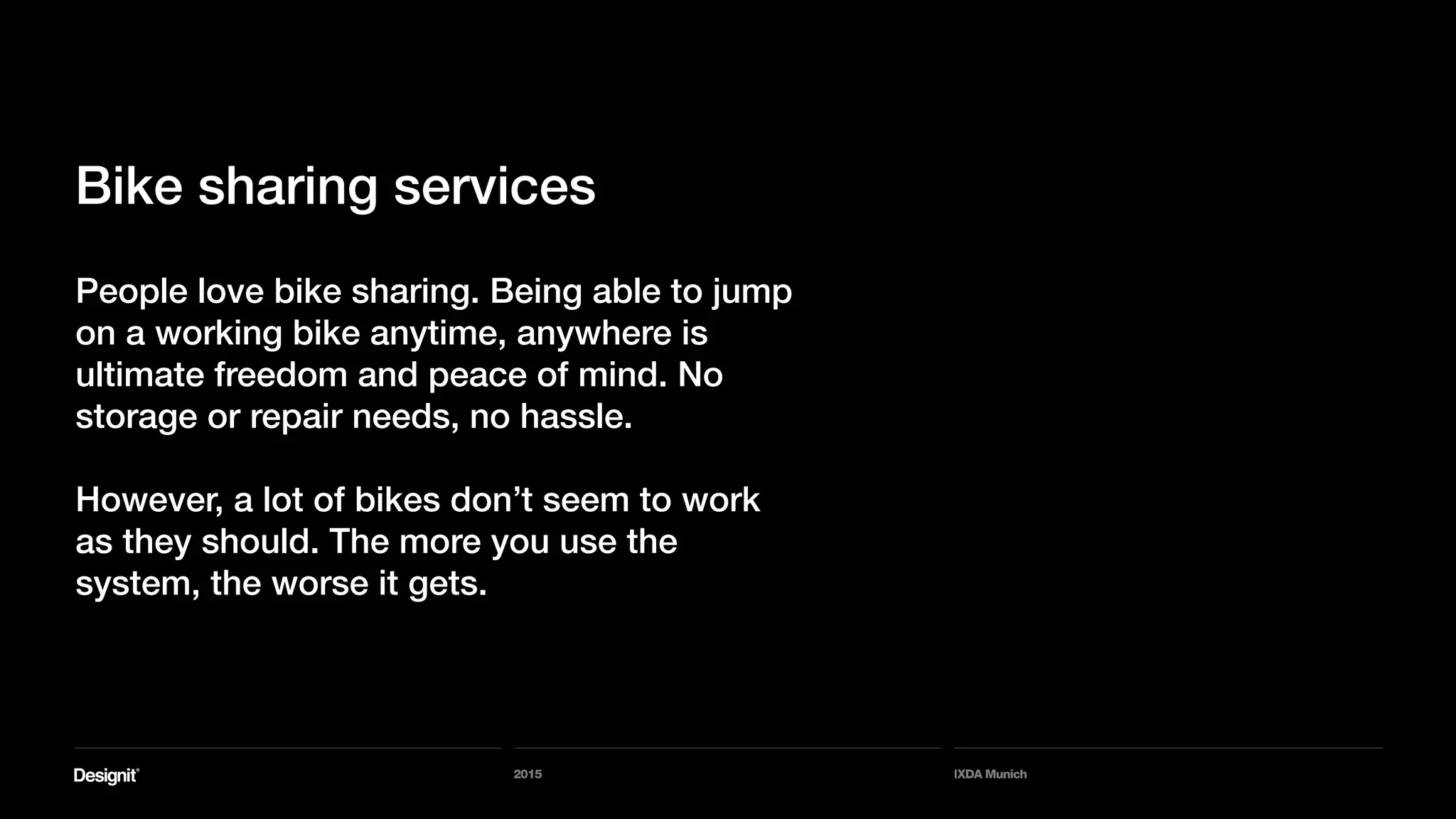 2015 IXDA Munich
People love bike sharing. Being able to jump
on a working bike anytime, anywhere is
ultimate freedom and peace of mind. No
storage or repair needs, no hassle.
However, a lot of bikes don’t seem to work
as they should. The more you use the
system, the worse it gets.
Bike sharing services
 