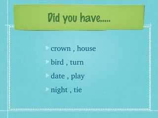 Did you have.....

crown , house
bird , turn
date , play
night , tie
 