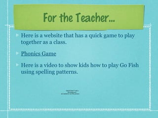 For the Teacher...
Here is a website that has a quick game to play
together as a class.

Phonics Game

Here is a video to show kids how to play Go Fish
using spelling patterns.


                        QuickTime™ and a
                          decompressor
                are needed to see this picture.
 