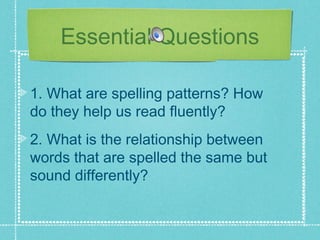 Essential Questions

1. What are spelling patterns? How
do they help us read fluently?
2. What is the relationship between
words that are spelled the same but
sound differently?
 