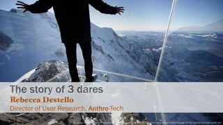 http://www.thedailybeast.com/articles/2013/12/21/a-new-installation-in-the-french-alps-allows-visitors-to-walk-off-the-highest-mountain-peak.html
The story of 3 dares
Rebecca Destello
Director of User Research, Anthro-Tech
 