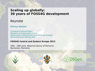 ©MarkusNeteler2013,CC-BY-SA
Scaling up globally:
30 years of FOSS4G development
Keynote
Markus Neteler
Fondazione Edmund Mach
Research and Innovation Centre
Department of Biodiversity and Molecular Ecology
GIS and Remote Sensing Unit
FOSS4G Central and Eastern Europe 2013
16th - 20th June, National Library of Romania
Bucharest, Romania
PostGISomics
 