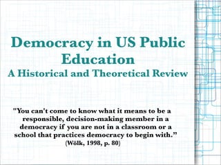 Democracy in US Public
Education

A Historical and Theoretical Review

"You can't come to know what it means to be a
responsible, decision-making member in a
democracy if you are not in a classroom or a
school that practices democracy to begin with.”
(Wölk, 1998, p. 80)

 