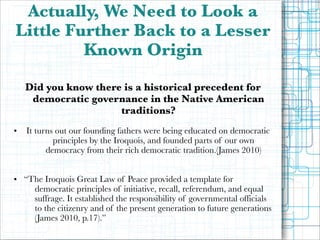 Actually, We Need to Look a
Little Further Back to a Lesser
Known Origin

!

•

Did you know there is a historical precedent for
democratic governance in the Native American
traditions?
It turns out our founding fathers were being educated on democratic
principles by the Iroquois, and founded parts of our own
democracy from their rich democratic tradition.(James 2010)

!
!

• “The Iroquois Great Law of Peace provided a template for
democratic principles of initiative, recall, referendum, and equal
suffrage. It established the responsibility of governmental officials
to the citizenry and of the present generation to future generations
(James 2010, p.17).”

!

 